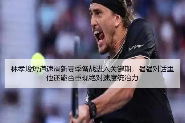 林孝埈短道速滑新赛季备战进入关键期，强强对话里他还能否重现绝对速度统治力
